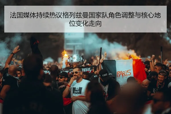 法国媒体持续热议格列兹曼国家队角色调整与核心地位变化走向